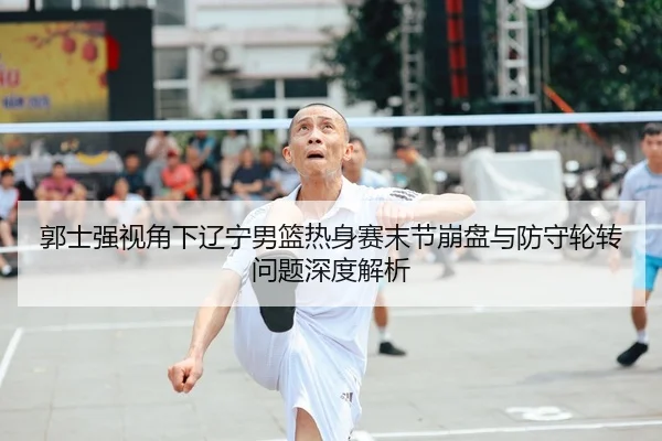 郭士强视角下辽宁男篮热身赛末节崩盘与防守轮转问题深度解析